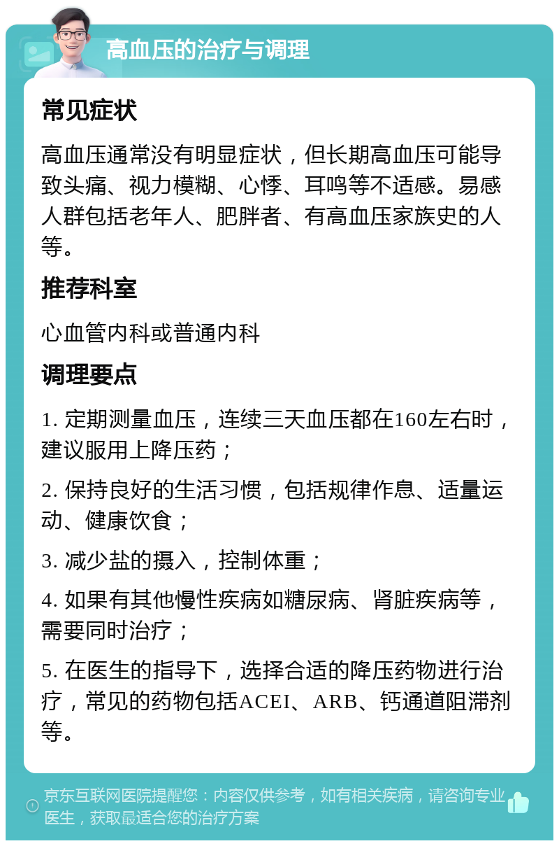 高血压的治疗与调理 常见症状 高血压通常没有明显症状，但长期高血压可能导致头痛、视力模糊、心悸、耳鸣等不适感。易感人群包括老年人、肥胖者、有高血压家族史的人等。 推荐科室 心血管内科或普通内科 调理要点 1. 定期测量血压，连续三天血压都在160左右时，建议服用上降压药； 2. 保持良好的生活习惯，包括规律作息、适量运动、健康饮食； 3. 减少盐的摄入，控制体重； 4. 如果有其他慢性疾病如糖尿病、肾脏疾病等，需要同时治疗； 5. 在医生的指导下，选择合适的降压药物进行治疗，常见的药物包括ACEI、ARB、钙通道阻滞剂等。