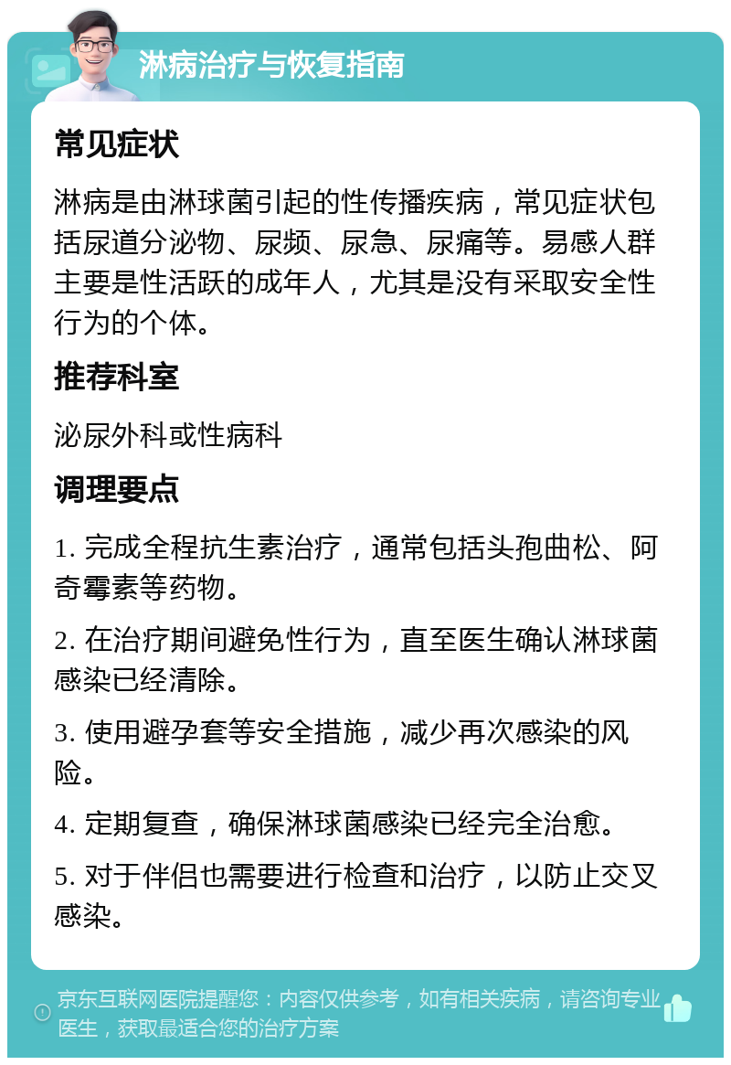 淋病治疗与恢复指南 常见症状 淋病是由淋球菌引起的性传播疾病，常见症状包括尿道分泌物、尿频、尿急、尿痛等。易感人群主要是性活跃的成年人，尤其是没有采取安全性行为的个体。 推荐科室 泌尿外科或性病科 调理要点 1. 完成全程抗生素治疗，通常包括头孢曲松、阿奇霉素等药物。 2. 在治疗期间避免性行为，直至医生确认淋球菌感染已经清除。 3. 使用避孕套等安全措施，减少再次感染的风险。 4. 定期复查，确保淋球菌感染已经完全治愈。 5. 对于伴侣也需要进行检查和治疗，以防止交叉感染。