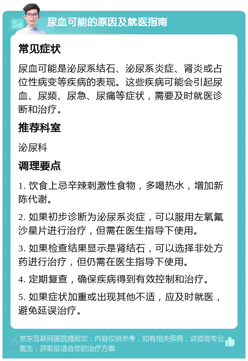 尿血可能的原因及就医指南 常见症状 尿血可能是泌尿系结石、泌尿系炎症、肾炎或占位性病变等疾病的表现。这些疾病可能会引起尿血、尿频、尿急、尿痛等症状，需要及时就医诊断和治疗。 推荐科室 泌尿科 调理要点 1. 饮食上忌辛辣刺激性食物，多喝热水，增加新陈代谢。 2. 如果初步诊断为泌尿系炎症，可以服用左氧氟沙星片进行治疗，但需在医生指导下使用。 3. 如果检查结果显示是肾结石，可以选择非处方药进行治疗，但仍需在医生指导下使用。 4. 定期复查，确保疾病得到有效控制和治疗。 5. 如果症状加重或出现其他不适，应及时就医，避免延误治疗。