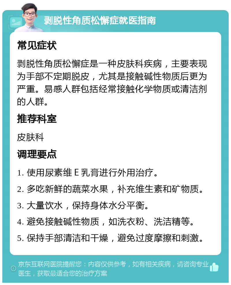 剥脱性角质松懈症就医指南 常见症状 剥脱性角质松懈症是一种皮肤科疾病，主要表现为手部不定期脱皮，尤其是接触碱性物质后更为严重。易感人群包括经常接触化学物质或清洁剂的人群。 推荐科室 皮肤科 调理要点 1. 使用尿素维Ｅ乳膏进行外用治疗。 2. 多吃新鲜的蔬菜水果，补充维生素和矿物质。 3. 大量饮水，保持身体水分平衡。 4. 避免接触碱性物质，如洗衣粉、洗洁精等。 5. 保持手部清洁和干燥，避免过度摩擦和刺激。