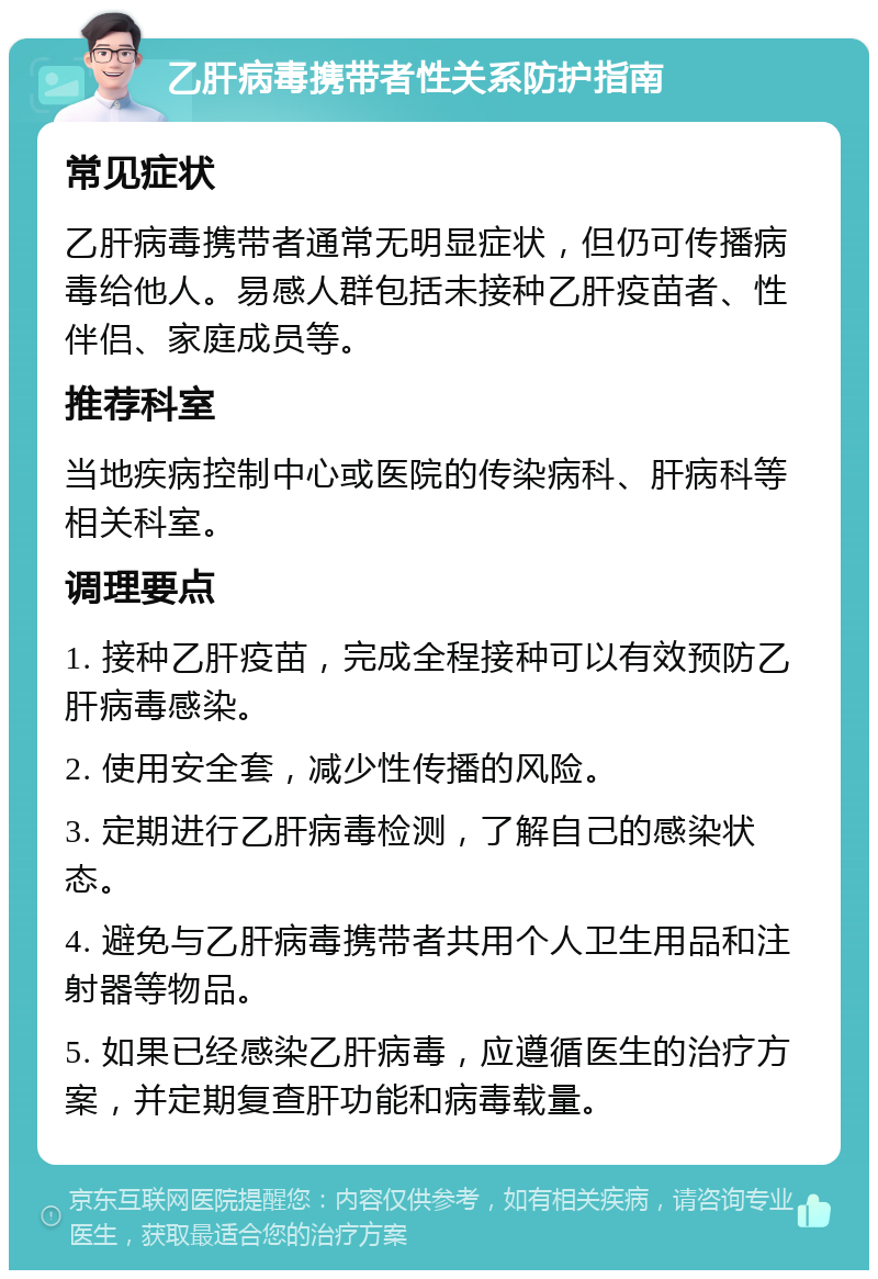 乙肝病毒携带者性关系防护指南 常见症状 乙肝病毒携带者通常无明显症状，但仍可传播病毒给他人。易感人群包括未接种乙肝疫苗者、性伴侣、家庭成员等。 推荐科室 当地疾病控制中心或医院的传染病科、肝病科等相关科室。 调理要点 1. 接种乙肝疫苗，完成全程接种可以有效预防乙肝病毒感染。 2. 使用安全套，减少性传播的风险。 3. 定期进行乙肝病毒检测，了解自己的感染状态。 4. 避免与乙肝病毒携带者共用个人卫生用品和注射器等物品。 5. 如果已经感染乙肝病毒，应遵循医生的治疗方案，并定期复查肝功能和病毒载量。