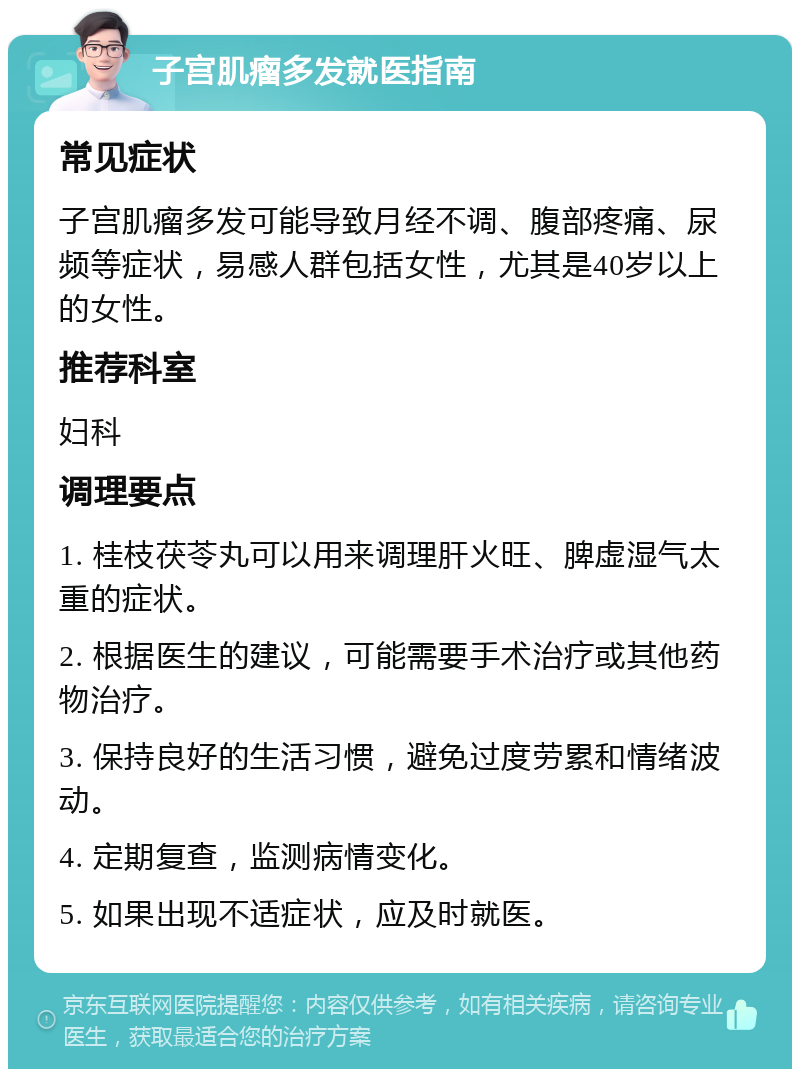 子宫肌瘤多发就医指南 常见症状 子宫肌瘤多发可能导致月经不调、腹部疼痛、尿频等症状，易感人群包括女性，尤其是40岁以上的女性。 推荐科室 妇科 调理要点 1. 桂枝茯苓丸可以用来调理肝火旺、脾虚湿气太重的症状。 2. 根据医生的建议，可能需要手术治疗或其他药物治疗。 3. 保持良好的生活习惯，避免过度劳累和情绪波动。 4. 定期复查，监测病情变化。 5. 如果出现不适症状，应及时就医。