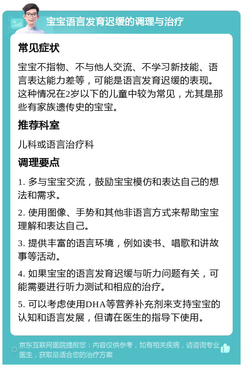 宝宝语言发育迟缓的调理与治疗 常见症状 宝宝不指物、不与他人交流、不学习新技能、语言表达能力差等，可能是语言发育迟缓的表现。这种情况在2岁以下的儿童中较为常见，尤其是那些有家族遗传史的宝宝。 推荐科室 儿科或语言治疗科 调理要点 1. 多与宝宝交流，鼓励宝宝模仿和表达自己的想法和需求。 2. 使用图像、手势和其他非语言方式来帮助宝宝理解和表达自己。 3. 提供丰富的语言环境，例如读书、唱歌和讲故事等活动。 4. 如果宝宝的语言发育迟缓与听力问题有关，可能需要进行听力测试和相应的治疗。 5. 可以考虑使用DHA等营养补充剂来支持宝宝的认知和语言发展，但请在医生的指导下使用。