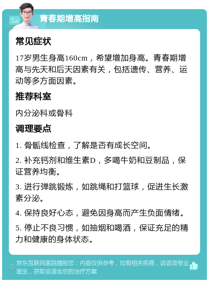 青春期增高指南 常见症状 17岁男生身高160cm，希望增加身高。青春期增高与先天和后天因素有关，包括遗传、营养、运动等多方面因素。 推荐科室 内分泌科或骨科 调理要点 1. 骨骺线检查，了解是否有成长空间。 2. 补充钙剂和维生素D，多喝牛奶和豆制品，保证营养均衡。 3. 进行弹跳锻炼，如跳绳和打篮球，促进生长激素分泌。 4. 保持良好心态，避免因身高而产生负面情绪。 5. 停止不良习惯，如抽烟和喝酒，保证充足的精力和健康的身体状态。