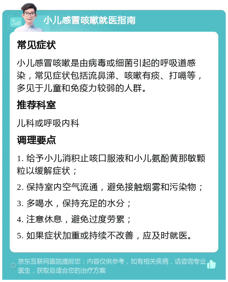 小儿感冒咳嗽就医指南 常见症状 小儿感冒咳嗽是由病毒或细菌引起的呼吸道感染，常见症状包括流鼻涕、咳嗽有痰、打嗝等，多见于儿童和免疫力较弱的人群。 推荐科室 儿科或呼吸内科 调理要点 1. 给予小儿消积止咳口服液和小儿氨酚黄那敏颗粒以缓解症状； 2. 保持室内空气流通，避免接触烟雾和污染物； 3. 多喝水，保持充足的水分； 4. 注意休息，避免过度劳累； 5. 如果症状加重或持续不改善，应及时就医。