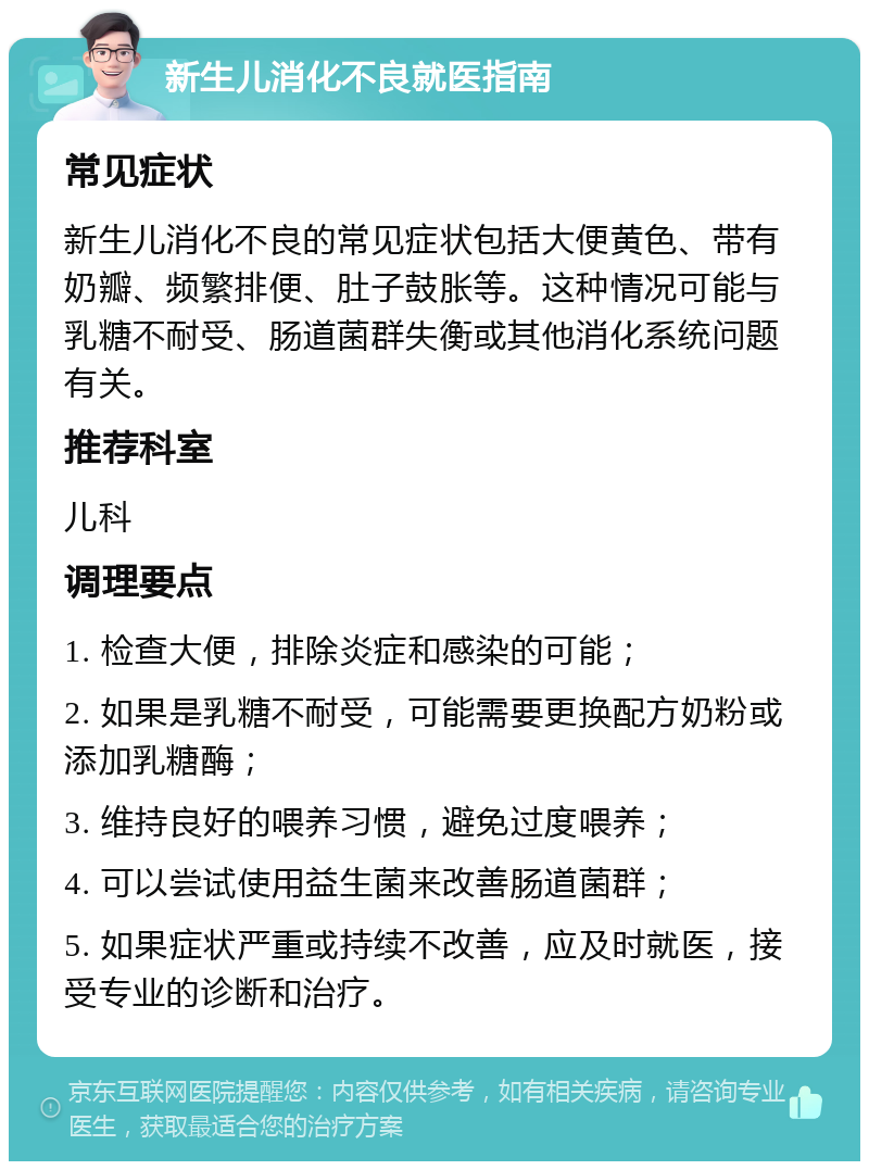 新生儿消化不良就医指南 常见症状 新生儿消化不良的常见症状包括大便黄色、带有奶瓣、频繁排便、肚子鼓胀等。这种情况可能与乳糖不耐受、肠道菌群失衡或其他消化系统问题有关。 推荐科室 儿科 调理要点 1. 检查大便，排除炎症和感染的可能； 2. 如果是乳糖不耐受，可能需要更换配方奶粉或添加乳糖酶； 3. 维持良好的喂养习惯，避免过度喂养； 4. 可以尝试使用益生菌来改善肠道菌群； 5. 如果症状严重或持续不改善，应及时就医，接受专业的诊断和治疗。