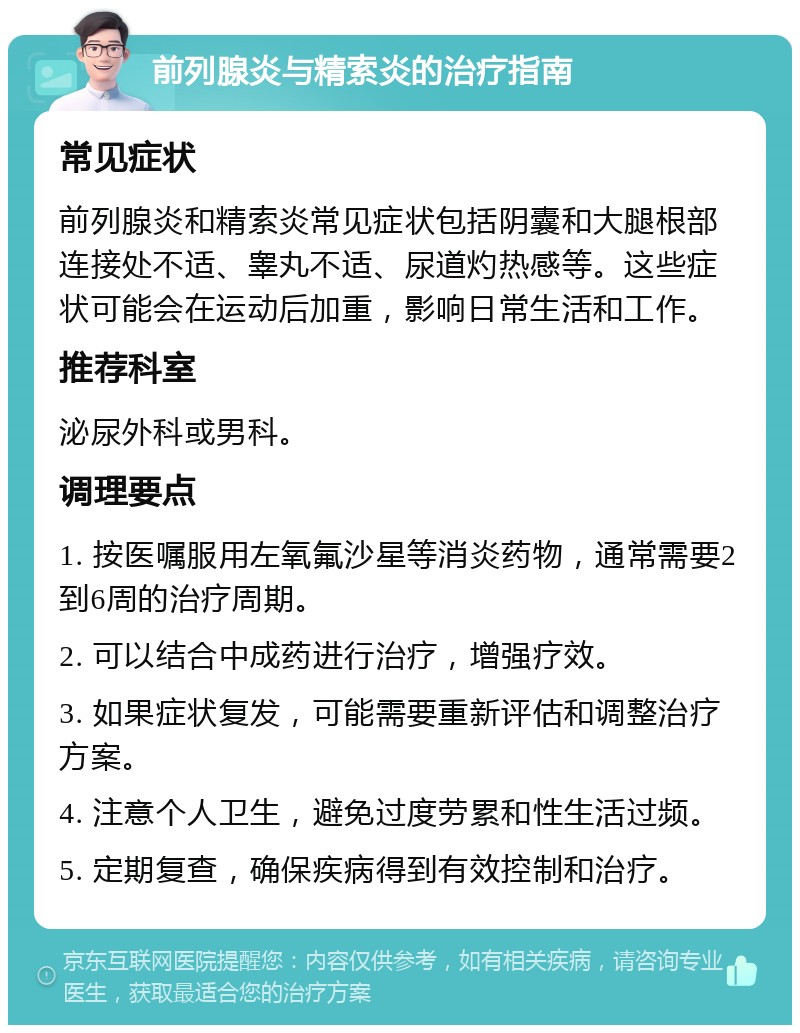 前列腺炎与精索炎的治疗指南 常见症状 前列腺炎和精索炎常见症状包括阴囊和大腿根部连接处不适、睾丸不适、尿道灼热感等。这些症状可能会在运动后加重，影响日常生活和工作。 推荐科室 泌尿外科或男科。 调理要点 1. 按医嘱服用左氧氟沙星等消炎药物，通常需要2到6周的治疗周期。 2. 可以结合中成药进行治疗，增强疗效。 3. 如果症状复发，可能需要重新评估和调整治疗方案。 4. 注意个人卫生，避免过度劳累和性生活过频。 5. 定期复查，确保疾病得到有效控制和治疗。