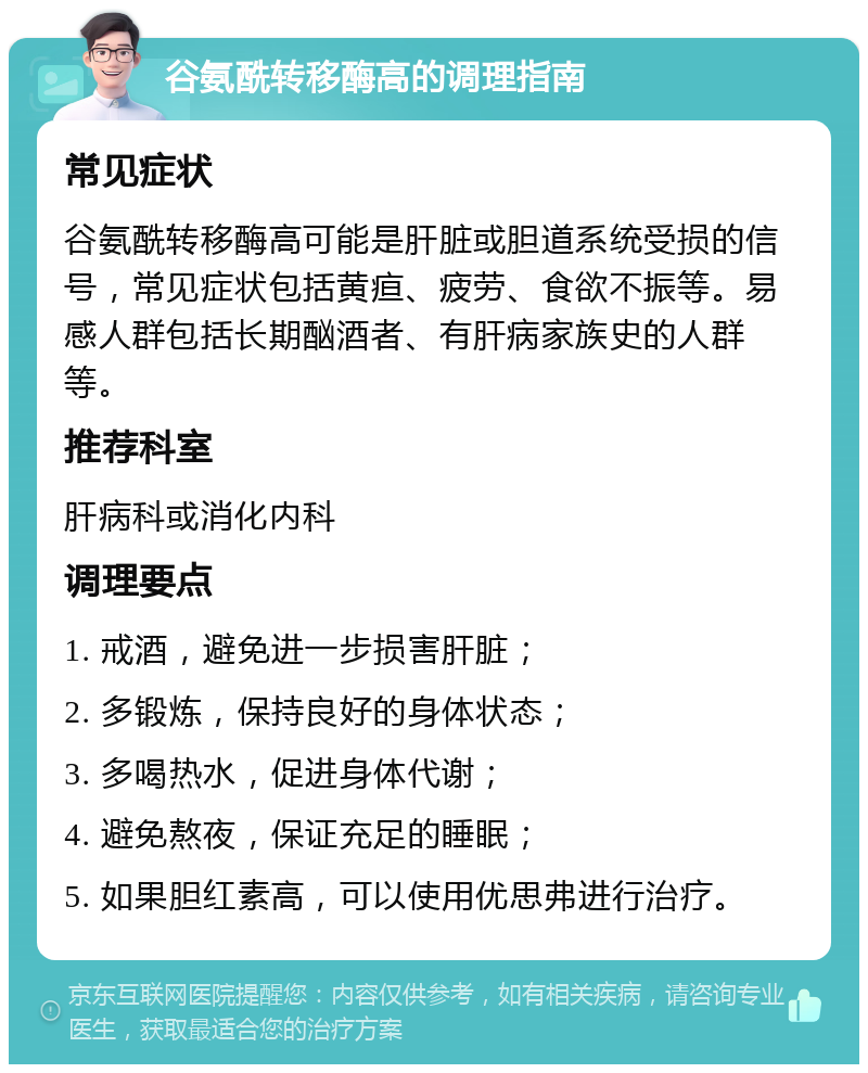 谷氨酰转移酶高的调理指南 常见症状 谷氨酰转移酶高可能是肝脏或胆道系统受损的信号，常见症状包括黄疸、疲劳、食欲不振等。易感人群包括长期酗酒者、有肝病家族史的人群等。 推荐科室 肝病科或消化内科 调理要点 1. 戒酒，避免进一步损害肝脏； 2. 多锻炼，保持良好的身体状态； 3. 多喝热水，促进身体代谢； 4. 避免熬夜，保证充足的睡眠； 5. 如果胆红素高，可以使用优思弗进行治疗。