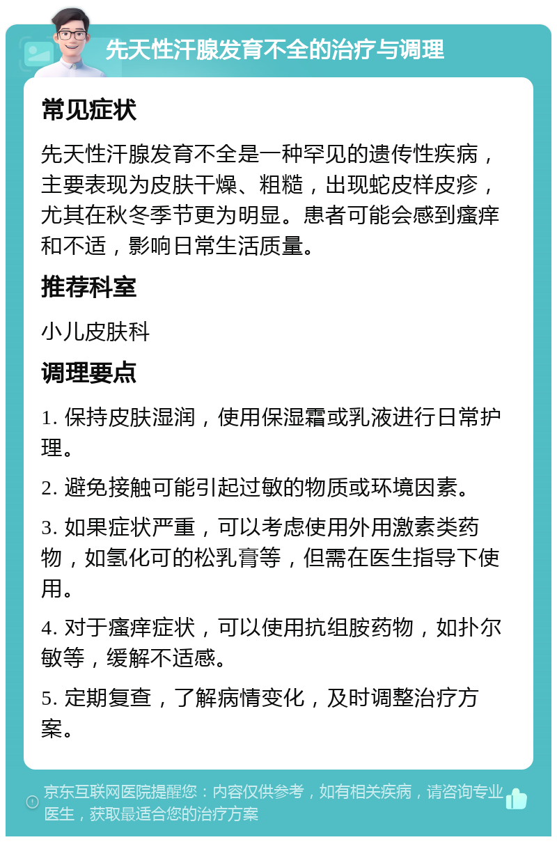 先天性汗腺发育不全的治疗与调理 常见症状 先天性汗腺发育不全是一种罕见的遗传性疾病，主要表现为皮肤干燥、粗糙，出现蛇皮样皮疹，尤其在秋冬季节更为明显。患者可能会感到瘙痒和不适，影响日常生活质量。 推荐科室 小儿皮肤科 调理要点 1. 保持皮肤湿润，使用保湿霜或乳液进行日常护理。 2. 避免接触可能引起过敏的物质或环境因素。 3. 如果症状严重，可以考虑使用外用激素类药物，如氢化可的松乳膏等，但需在医生指导下使用。 4. 对于瘙痒症状，可以使用抗组胺药物，如扑尔敏等，缓解不适感。 5. 定期复查，了解病情变化，及时调整治疗方案。