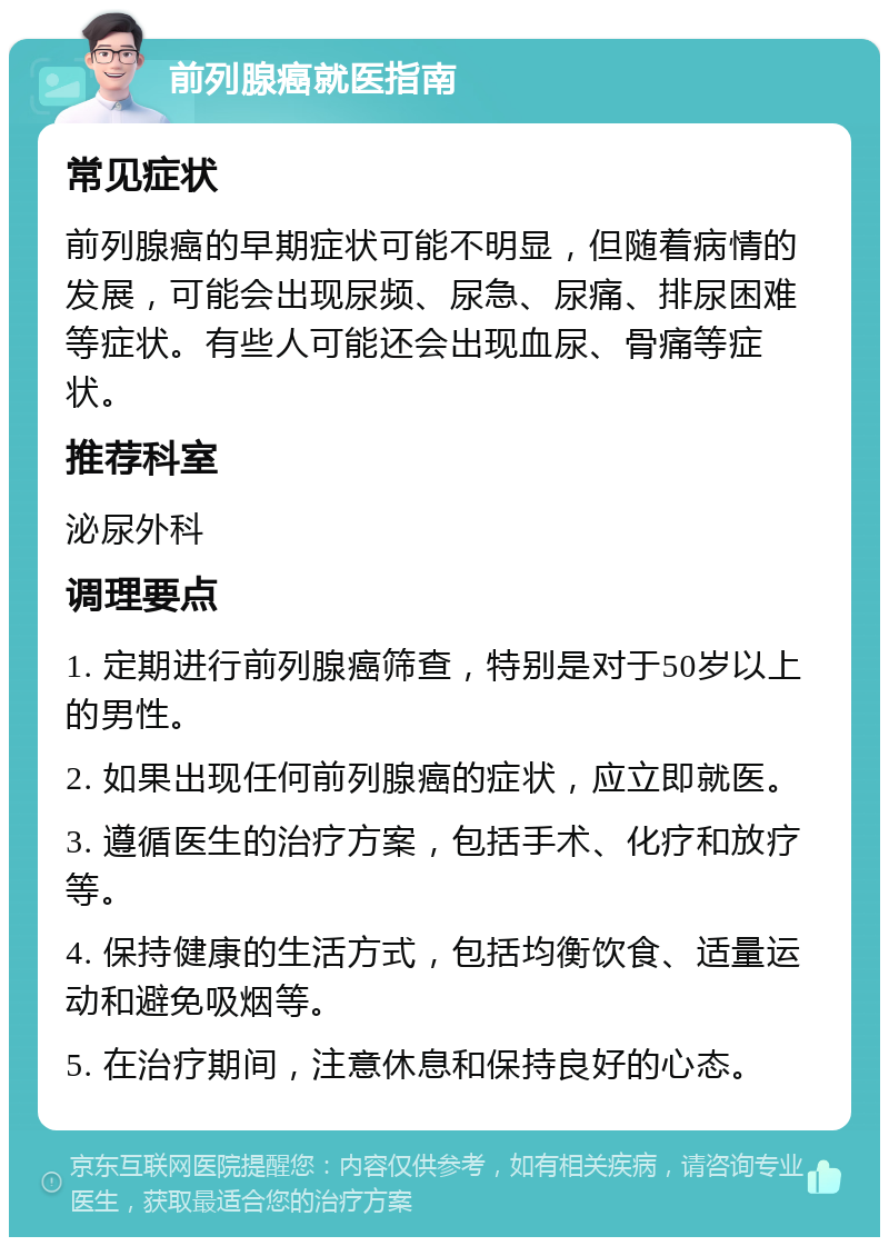 前列腺癌就医指南 常见症状 前列腺癌的早期症状可能不明显，但随着病情的发展，可能会出现尿频、尿急、尿痛、排尿困难等症状。有些人可能还会出现血尿、骨痛等症状。 推荐科室 泌尿外科 调理要点 1. 定期进行前列腺癌筛查，特别是对于50岁以上的男性。 2. 如果出现任何前列腺癌的症状，应立即就医。 3. 遵循医生的治疗方案，包括手术、化疗和放疗等。 4. 保持健康的生活方式，包括均衡饮食、适量运动和避免吸烟等。 5. 在治疗期间，注意休息和保持良好的心态。