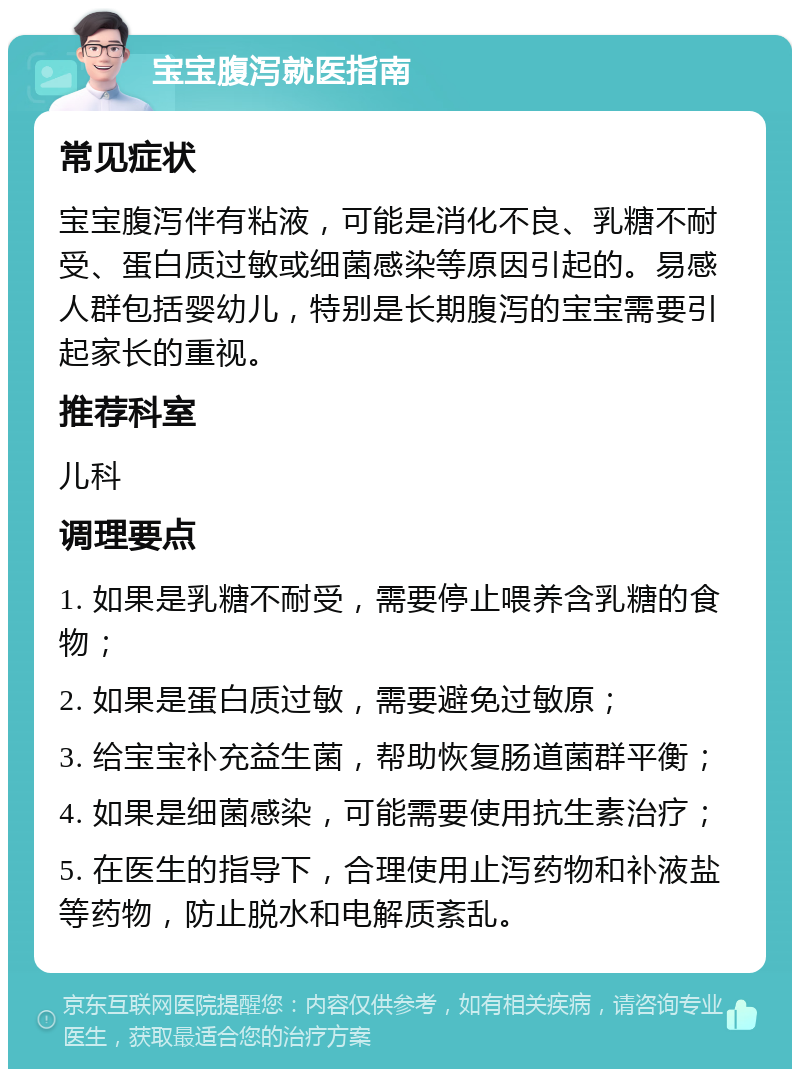 宝宝腹泻就医指南 常见症状 宝宝腹泻伴有粘液，可能是消化不良、乳糖不耐受、蛋白质过敏或细菌感染等原因引起的。易感人群包括婴幼儿，特别是长期腹泻的宝宝需要引起家长的重视。 推荐科室 儿科 调理要点 1. 如果是乳糖不耐受，需要停止喂养含乳糖的食物； 2. 如果是蛋白质过敏，需要避免过敏原； 3. 给宝宝补充益生菌，帮助恢复肠道菌群平衡； 4. 如果是细菌感染，可能需要使用抗生素治疗； 5. 在医生的指导下，合理使用止泻药物和补液盐等药物，防止脱水和电解质紊乱。