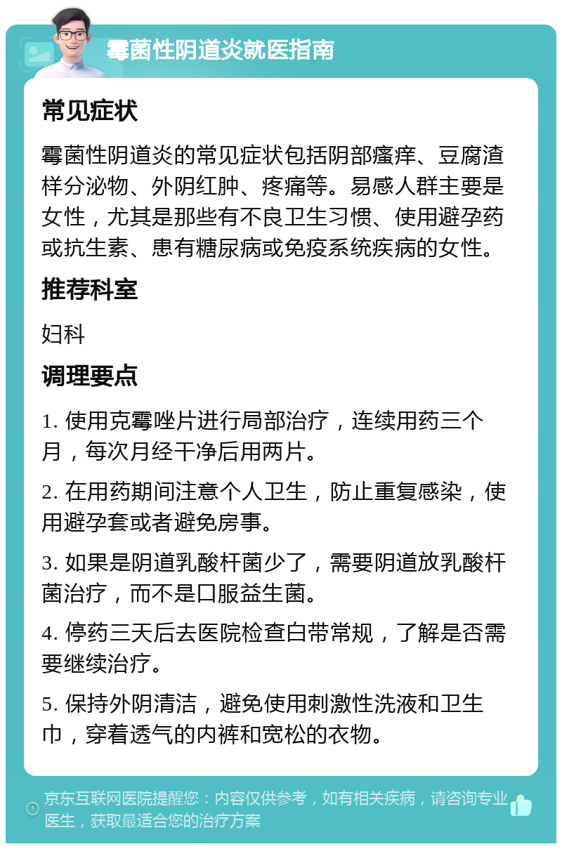 霉菌性阴道炎就医指南 常见症状 霉菌性阴道炎的常见症状包括阴部瘙痒、豆腐渣样分泌物、外阴红肿、疼痛等。易感人群主要是女性，尤其是那些有不良卫生习惯、使用避孕药或抗生素、患有糖尿病或免疫系统疾病的女性。 推荐科室 妇科 调理要点 1. 使用克霉唑片进行局部治疗，连续用药三个月，每次月经干净后用两片。 2. 在用药期间注意个人卫生，防止重复感染，使用避孕套或者避免房事。 3. 如果是阴道乳酸杆菌少了，需要阴道放乳酸杆菌治疗，而不是口服益生菌。 4. 停药三天后去医院检查白带常规，了解是否需要继续治疗。 5. 保持外阴清洁，避免使用刺激性洗液和卫生巾，穿着透气的内裤和宽松的衣物。