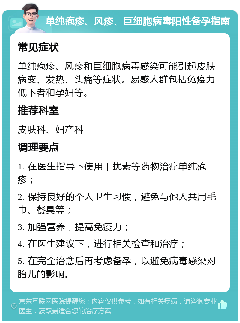 单纯疱疹、风疹、巨细胞病毒阳性备孕指南 常见症状 单纯疱疹、风疹和巨细胞病毒感染可能引起皮肤病变、发热、头痛等症状。易感人群包括免疫力低下者和孕妇等。 推荐科室 皮肤科、妇产科 调理要点 1. 在医生指导下使用干扰素等药物治疗单纯疱疹； 2. 保持良好的个人卫生习惯，避免与他人共用毛巾、餐具等； 3. 加强营养，提高免疫力； 4. 在医生建议下，进行相关检查和治疗； 5. 在完全治愈后再考虑备孕，以避免病毒感染对胎儿的影响。