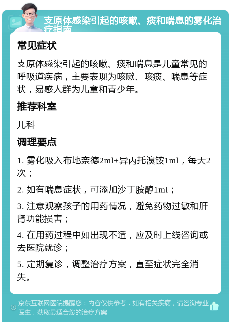 支原体感染引起的咳嗽、痰和喘息的雾化治疗指南 常见症状 支原体感染引起的咳嗽、痰和喘息是儿童常见的呼吸道疾病，主要表现为咳嗽、咳痰、喘息等症状，易感人群为儿童和青少年。 推荐科室 儿科 调理要点 1. 雾化吸入布地奈德2ml+异丙托溴铵1ml，每天2次； 2. 如有喘息症状，可添加沙丁胺醇1ml； 3. 注意观察孩子的用药情况，避免药物过敏和肝肾功能损害； 4. 在用药过程中如出现不适，应及时上线咨询或去医院就诊； 5. 定期复诊，调整治疗方案，直至症状完全消失。