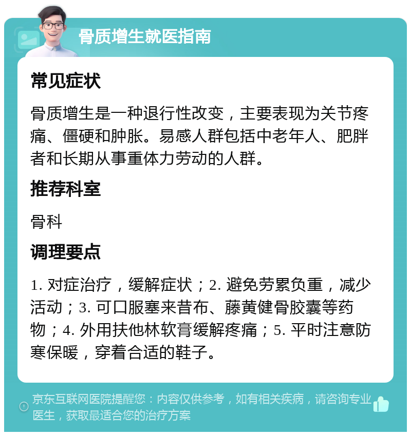 骨质增生就医指南 常见症状 骨质增生是一种退行性改变，主要表现为关节疼痛、僵硬和肿胀。易感人群包括中老年人、肥胖者和长期从事重体力劳动的人群。 推荐科室 骨科 调理要点 1. 对症治疗，缓解症状；2. 避免劳累负重，减少活动；3. 可口服塞来昔布、藤黄健骨胶囊等药物；4. 外用扶他林软膏缓解疼痛；5. 平时注意防寒保暖，穿着合适的鞋子。