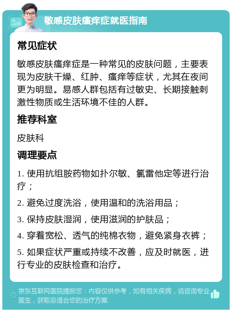 敏感皮肤瘙痒症就医指南 常见症状 敏感皮肤瘙痒症是一种常见的皮肤问题，主要表现为皮肤干燥、红肿、瘙痒等症状，尤其在夜间更为明显。易感人群包括有过敏史、长期接触刺激性物质或生活环境不佳的人群。 推荐科室 皮肤科 调理要点 1. 使用抗组胺药物如扑尔敏、氯雷他定等进行治疗； 2. 避免过度洗浴，使用温和的洗浴用品； 3. 保持皮肤湿润，使用滋润的护肤品； 4. 穿着宽松、透气的纯棉衣物，避免紧身衣裤； 5. 如果症状严重或持续不改善，应及时就医，进行专业的皮肤检查和治疗。