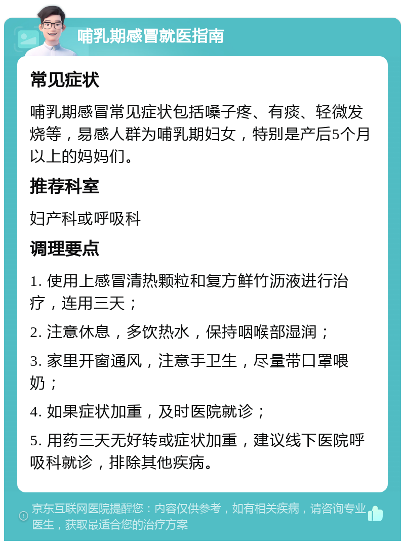 哺乳期感冒就医指南 常见症状 哺乳期感冒常见症状包括嗓子疼、有痰、轻微发烧等，易感人群为哺乳期妇女，特别是产后5个月以上的妈妈们。 推荐科室 妇产科或呼吸科 调理要点 1. 使用上感冒清热颗粒和复方鲜竹沥液进行治疗，连用三天； 2. 注意休息，多饮热水，保持咽喉部湿润； 3. 家里开窗通风，注意手卫生，尽量带口罩喂奶； 4. 如果症状加重，及时医院就诊； 5. 用药三天无好转或症状加重，建议线下医院呼吸科就诊，排除其他疾病。