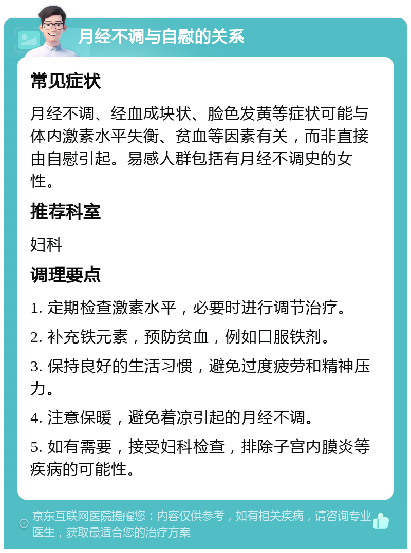 月经不调与自慰的关系 常见症状 月经不调、经血成块状、脸色发黄等症状可能与体内激素水平失衡、贫血等因素有关，而非直接由自慰引起。易感人群包括有月经不调史的女性。 推荐科室 妇科 调理要点 1. 定期检查激素水平，必要时进行调节治疗。 2. 补充铁元素，预防贫血，例如口服铁剂。 3. 保持良好的生活习惯，避免过度疲劳和精神压力。 4. 注意保暖，避免着凉引起的月经不调。 5. 如有需要，接受妇科检查，排除子宫内膜炎等疾病的可能性。