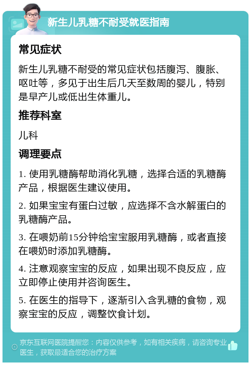 新生儿乳糖不耐受就医指南 常见症状 新生儿乳糖不耐受的常见症状包括腹泻、腹胀、呕吐等，多见于出生后几天至数周的婴儿，特别是早产儿或低出生体重儿。 推荐科室 儿科 调理要点 1. 使用乳糖酶帮助消化乳糖，选择合适的乳糖酶产品，根据医生建议使用。 2. 如果宝宝有蛋白过敏，应选择不含水解蛋白的乳糖酶产品。 3. 在喂奶前15分钟给宝宝服用乳糖酶，或者直接在喂奶时添加乳糖酶。 4. 注意观察宝宝的反应，如果出现不良反应，应立即停止使用并咨询医生。 5. 在医生的指导下，逐渐引入含乳糖的食物，观察宝宝的反应，调整饮食计划。