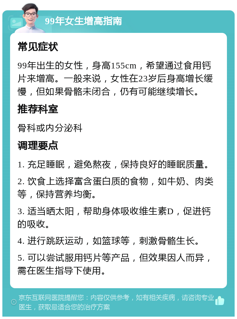 99年女生增高指南 常见症状 99年出生的女性，身高155cm，希望通过食用钙片来增高。一般来说，女性在23岁后身高增长缓慢，但如果骨骼未闭合，仍有可能继续增长。 推荐科室 骨科或内分泌科 调理要点 1. 充足睡眠，避免熬夜，保持良好的睡眠质量。 2. 饮食上选择富含蛋白质的食物，如牛奶、肉类等，保持营养均衡。 3. 适当晒太阳，帮助身体吸收维生素D，促进钙的吸收。 4. 进行跳跃运动，如篮球等，刺激骨骼生长。 5. 可以尝试服用钙片等产品，但效果因人而异，需在医生指导下使用。