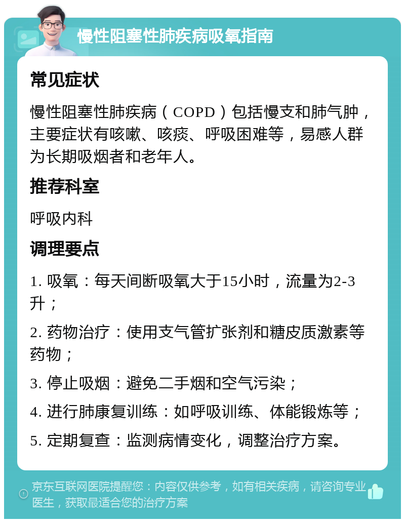 慢性阻塞性肺疾病吸氧指南 常见症状 慢性阻塞性肺疾病（COPD）包括慢支和肺气肿，主要症状有咳嗽、咳痰、呼吸困难等，易感人群为长期吸烟者和老年人。 推荐科室 呼吸内科 调理要点 1. 吸氧：每天间断吸氧大于15小时，流量为2-3升； 2. 药物治疗：使用支气管扩张剂和糖皮质激素等药物； 3. 停止吸烟：避免二手烟和空气污染； 4. 进行肺康复训练：如呼吸训练、体能锻炼等； 5. 定期复查：监测病情变化，调整治疗方案。