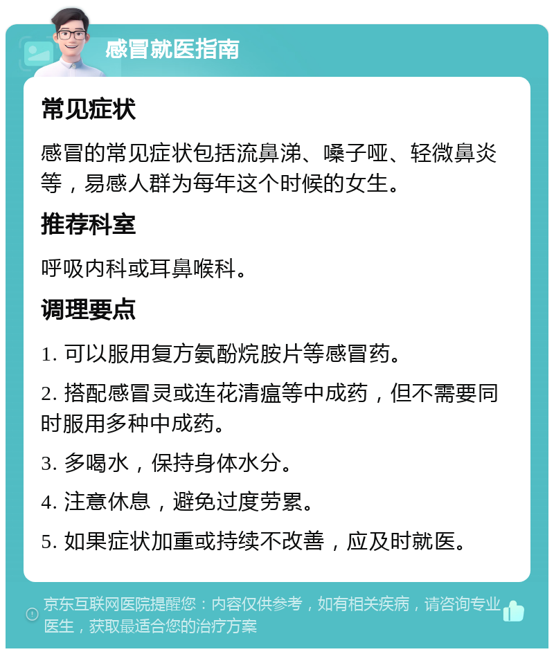 感冒就医指南 常见症状 感冒的常见症状包括流鼻涕、嗓子哑、轻微鼻炎等，易感人群为每年这个时候的女生。 推荐科室 呼吸内科或耳鼻喉科。 调理要点 1. 可以服用复方氨酚烷胺片等感冒药。 2. 搭配感冒灵或连花清瘟等中成药，但不需要同时服用多种中成药。 3. 多喝水，保持身体水分。 4. 注意休息，避免过度劳累。 5. 如果症状加重或持续不改善，应及时就医。