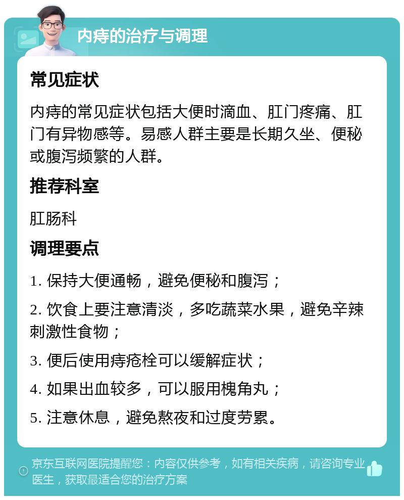 内痔的治疗与调理 常见症状 内痔的常见症状包括大便时滴血、肛门疼痛、肛门有异物感等。易感人群主要是长期久坐、便秘或腹泻频繁的人群。 推荐科室 肛肠科 调理要点 1. 保持大便通畅，避免便秘和腹泻； 2. 饮食上要注意清淡，多吃蔬菜水果，避免辛辣刺激性食物； 3. 便后使用痔疮栓可以缓解症状； 4. 如果出血较多，可以服用槐角丸； 5. 注意休息，避免熬夜和过度劳累。