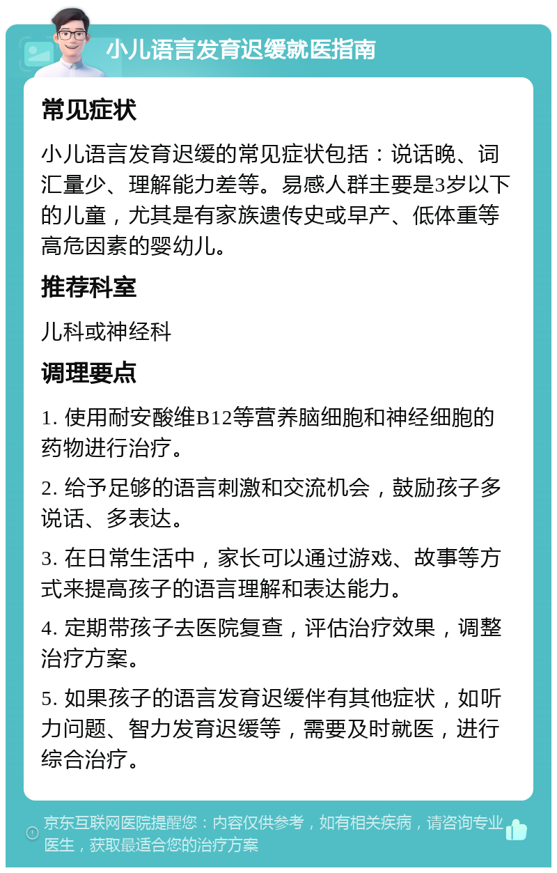 小儿语言发育迟缓就医指南 常见症状 小儿语言发育迟缓的常见症状包括：说话晚、词汇量少、理解能力差等。易感人群主要是3岁以下的儿童，尤其是有家族遗传史或早产、低体重等高危因素的婴幼儿。 推荐科室 儿科或神经科 调理要点 1. 使用耐安酸维B12等营养脑细胞和神经细胞的药物进行治疗。 2. 给予足够的语言刺激和交流机会，鼓励孩子多说话、多表达。 3. 在日常生活中，家长可以通过游戏、故事等方式来提高孩子的语言理解和表达能力。 4. 定期带孩子去医院复查，评估治疗效果，调整治疗方案。 5. 如果孩子的语言发育迟缓伴有其他症状，如听力问题、智力发育迟缓等，需要及时就医，进行综合治疗。