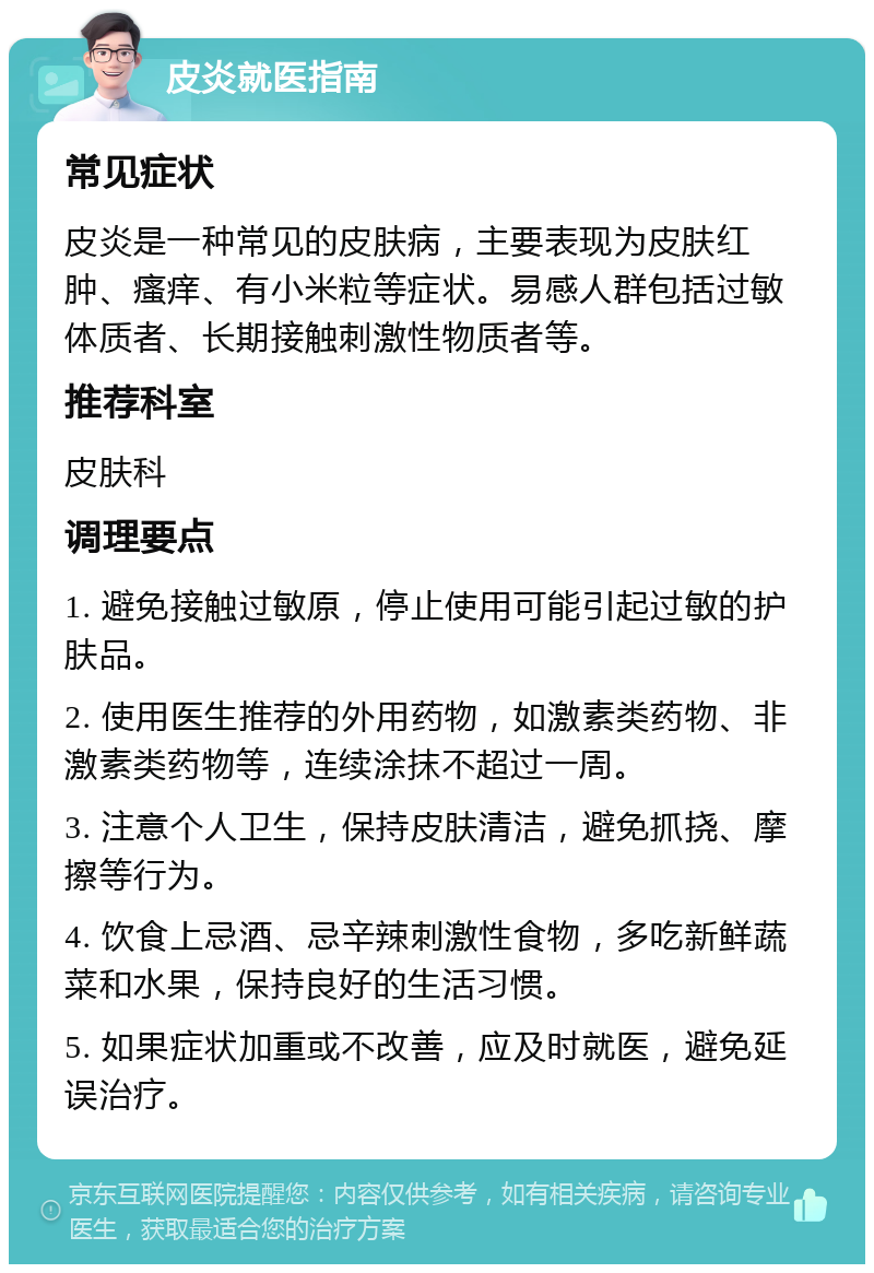 皮炎就医指南 常见症状 皮炎是一种常见的皮肤病，主要表现为皮肤红肿、瘙痒、有小米粒等症状。易感人群包括过敏体质者、长期接触刺激性物质者等。 推荐科室 皮肤科 调理要点 1. 避免接触过敏原，停止使用可能引起过敏的护肤品。 2. 使用医生推荐的外用药物，如激素类药物、非激素类药物等，连续涂抹不超过一周。 3. 注意个人卫生，保持皮肤清洁，避免抓挠、摩擦等行为。 4. 饮食上忌酒、忌辛辣刺激性食物，多吃新鲜蔬菜和水果，保持良好的生活习惯。 5. 如果症状加重或不改善，应及时就医，避免延误治疗。