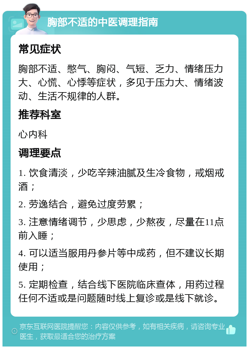 胸部不适的中医调理指南 常见症状 胸部不适、憋气、胸闷、气短、乏力、情绪压力大、心慌、心悸等症状，多见于压力大、情绪波动、生活不规律的人群。 推荐科室 心内科 调理要点 1. 饮食清淡，少吃辛辣油腻及生冷食物，戒烟戒酒； 2. 劳逸结合，避免过度劳累； 3. 注意情绪调节，少思虑，少熬夜，尽量在11点前入睡； 4. 可以适当服用丹参片等中成药，但不建议长期使用； 5. 定期检查，结合线下医院临床查体，用药过程任何不适或是问题随时线上复诊或是线下就诊。