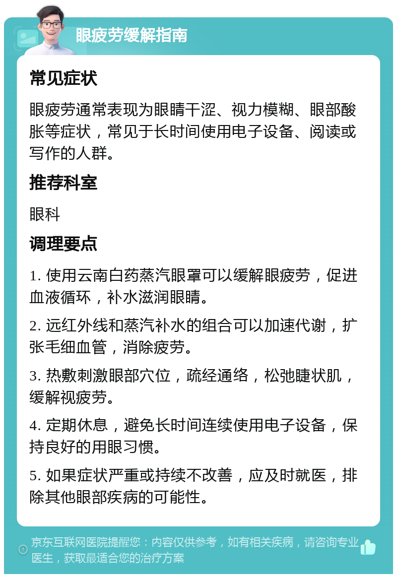 眼疲劳缓解指南 常见症状 眼疲劳通常表现为眼睛干涩、视力模糊、眼部酸胀等症状，常见于长时间使用电子设备、阅读或写作的人群。 推荐科室 眼科 调理要点 1. 使用云南白药蒸汽眼罩可以缓解眼疲劳，促进血液循环，补水滋润眼睛。 2. 远红外线和蒸汽补水的组合可以加速代谢，扩张毛细血管，消除疲劳。 3. 热敷刺激眼部穴位，疏经通络，松弛睫状肌，缓解视疲劳。 4. 定期休息，避免长时间连续使用电子设备，保持良好的用眼习惯。 5. 如果症状严重或持续不改善，应及时就医，排除其他眼部疾病的可能性。