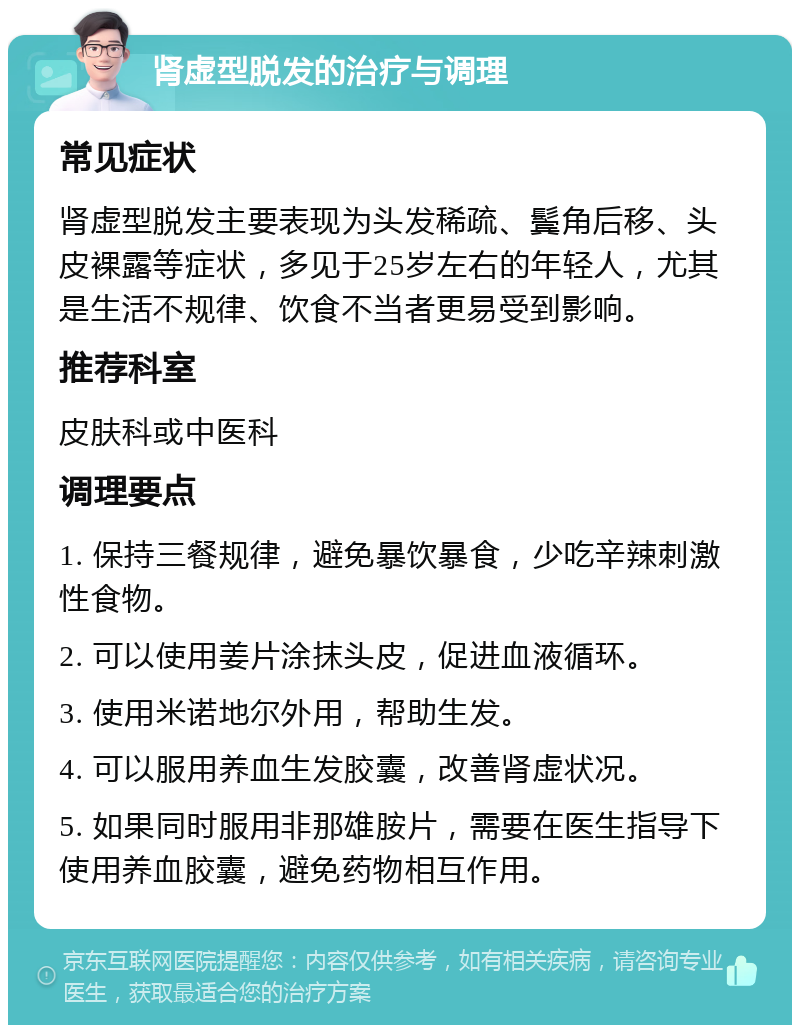 肾虚型脱发的治疗与调理 常见症状 肾虚型脱发主要表现为头发稀疏、鬓角后移、头皮裸露等症状，多见于25岁左右的年轻人，尤其是生活不规律、饮食不当者更易受到影响。 推荐科室 皮肤科或中医科 调理要点 1. 保持三餐规律，避免暴饮暴食，少吃辛辣刺激性食物。 2. 可以使用姜片涂抹头皮，促进血液循环。 3. 使用米诺地尔外用，帮助生发。 4. 可以服用养血生发胶囊，改善肾虚状况。 5. 如果同时服用非那雄胺片，需要在医生指导下使用养血胶囊，避免药物相互作用。