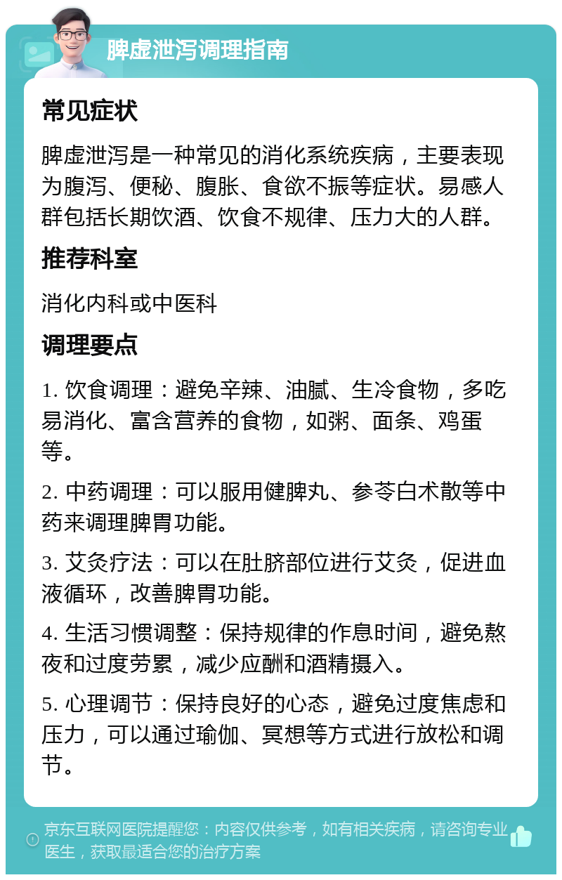 脾虚泄泻调理指南 常见症状 脾虚泄泻是一种常见的消化系统疾病，主要表现为腹泻、便秘、腹胀、食欲不振等症状。易感人群包括长期饮酒、饮食不规律、压力大的人群。 推荐科室 消化内科或中医科 调理要点 1. 饮食调理：避免辛辣、油腻、生冷食物，多吃易消化、富含营养的食物，如粥、面条、鸡蛋等。 2. 中药调理：可以服用健脾丸、参苓白术散等中药来调理脾胃功能。 3. 艾灸疗法：可以在肚脐部位进行艾灸，促进血液循环，改善脾胃功能。 4. 生活习惯调整：保持规律的作息时间，避免熬夜和过度劳累，减少应酬和酒精摄入。 5. 心理调节：保持良好的心态，避免过度焦虑和压力，可以通过瑜伽、冥想等方式进行放松和调节。