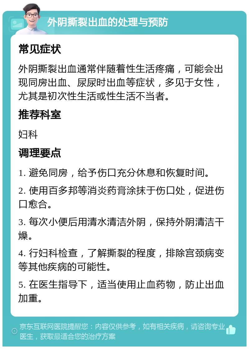 外阴撕裂出血的处理与预防 常见症状 外阴撕裂出血通常伴随着性生活疼痛，可能会出现同房出血、尿尿时出血等症状，多见于女性，尤其是初次性生活或性生活不当者。 推荐科室 妇科 调理要点 1. 避免同房，给予伤口充分休息和恢复时间。 2. 使用百多邦等消炎药膏涂抹于伤口处，促进伤口愈合。 3. 每次小便后用清水清洁外阴，保持外阴清洁干燥。 4. 行妇科检查，了解撕裂的程度，排除宫颈病变等其他疾病的可能性。 5. 在医生指导下，适当使用止血药物，防止出血加重。