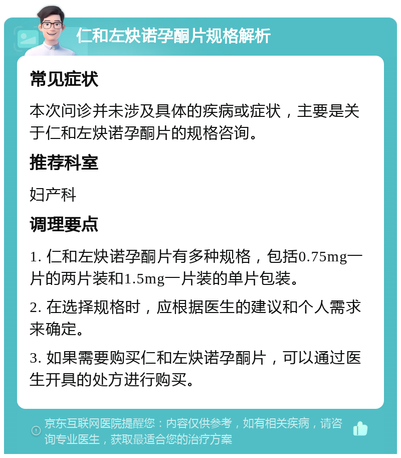 仁和左炔诺孕酮片规格解析 常见症状 本次问诊并未涉及具体的疾病或症状，主要是关于仁和左炔诺孕酮片的规格咨询。 推荐科室 妇产科 调理要点 1. 仁和左炔诺孕酮片有多种规格，包括0.75mg一片的两片装和1.5mg一片装的单片包装。 2. 在选择规格时，应根据医生的建议和个人需求来确定。 3. 如果需要购买仁和左炔诺孕酮片，可以通过医生开具的处方进行购买。