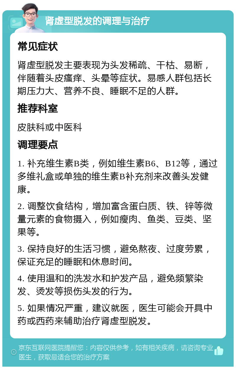 肾虚型脱发的调理与治疗 常见症状 肾虚型脱发主要表现为头发稀疏、干枯、易断，伴随着头皮瘙痒、头晕等症状。易感人群包括长期压力大、营养不良、睡眠不足的人群。 推荐科室 皮肤科或中医科 调理要点 1. 补充维生素B类，例如维生素B6、B12等，通过多维礼盒或单独的维生素B补充剂来改善头发健康。 2. 调整饮食结构，增加富含蛋白质、铁、锌等微量元素的食物摄入，例如瘦肉、鱼类、豆类、坚果等。 3. 保持良好的生活习惯，避免熬夜、过度劳累，保证充足的睡眠和休息时间。 4. 使用温和的洗发水和护发产品，避免频繁染发、烫发等损伤头发的行为。 5. 如果情况严重，建议就医，医生可能会开具中药或西药来辅助治疗肾虚型脱发。