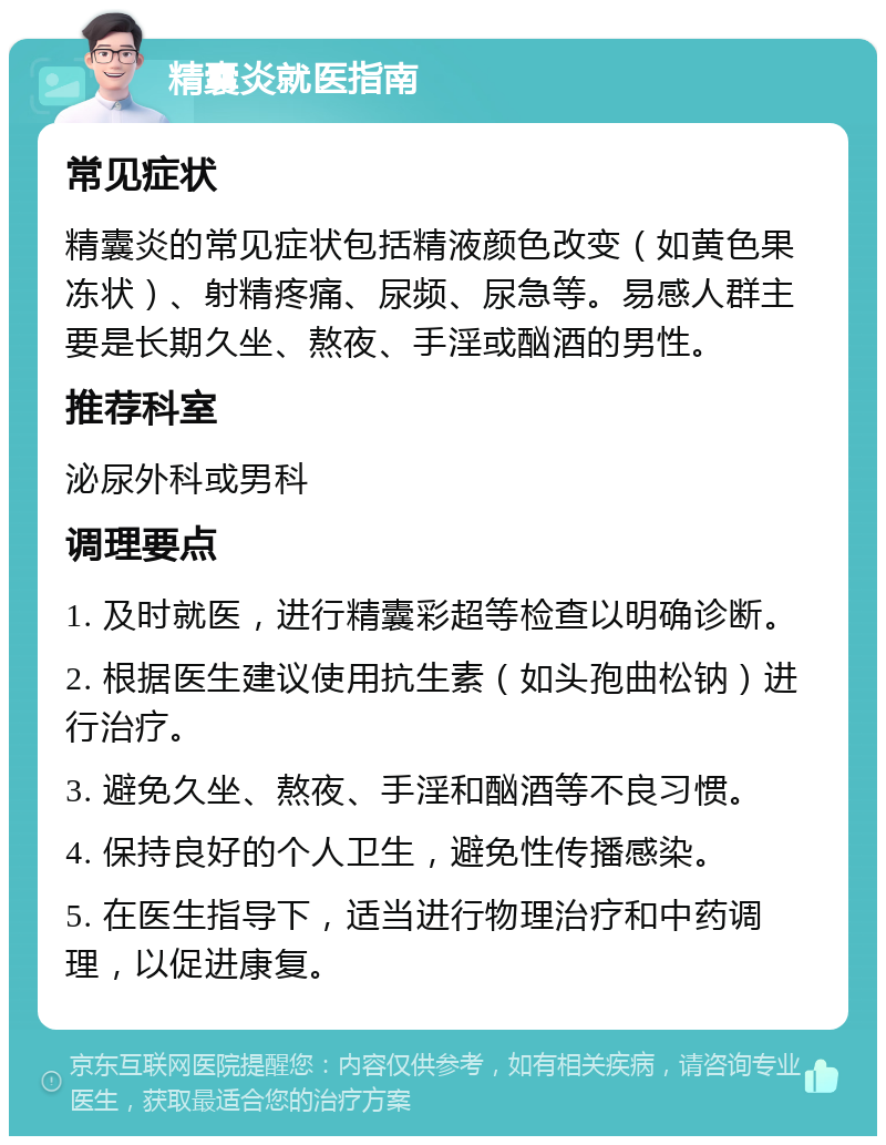 精囊炎就医指南 常见症状 精囊炎的常见症状包括精液颜色改变（如黄色果冻状）、射精疼痛、尿频、尿急等。易感人群主要是长期久坐、熬夜、手淫或酗酒的男性。 推荐科室 泌尿外科或男科 调理要点 1. 及时就医，进行精囊彩超等检查以明确诊断。 2. 根据医生建议使用抗生素（如头孢曲松钠）进行治疗。 3. 避免久坐、熬夜、手淫和酗酒等不良习惯。 4. 保持良好的个人卫生，避免性传播感染。 5. 在医生指导下，适当进行物理治疗和中药调理，以促进康复。