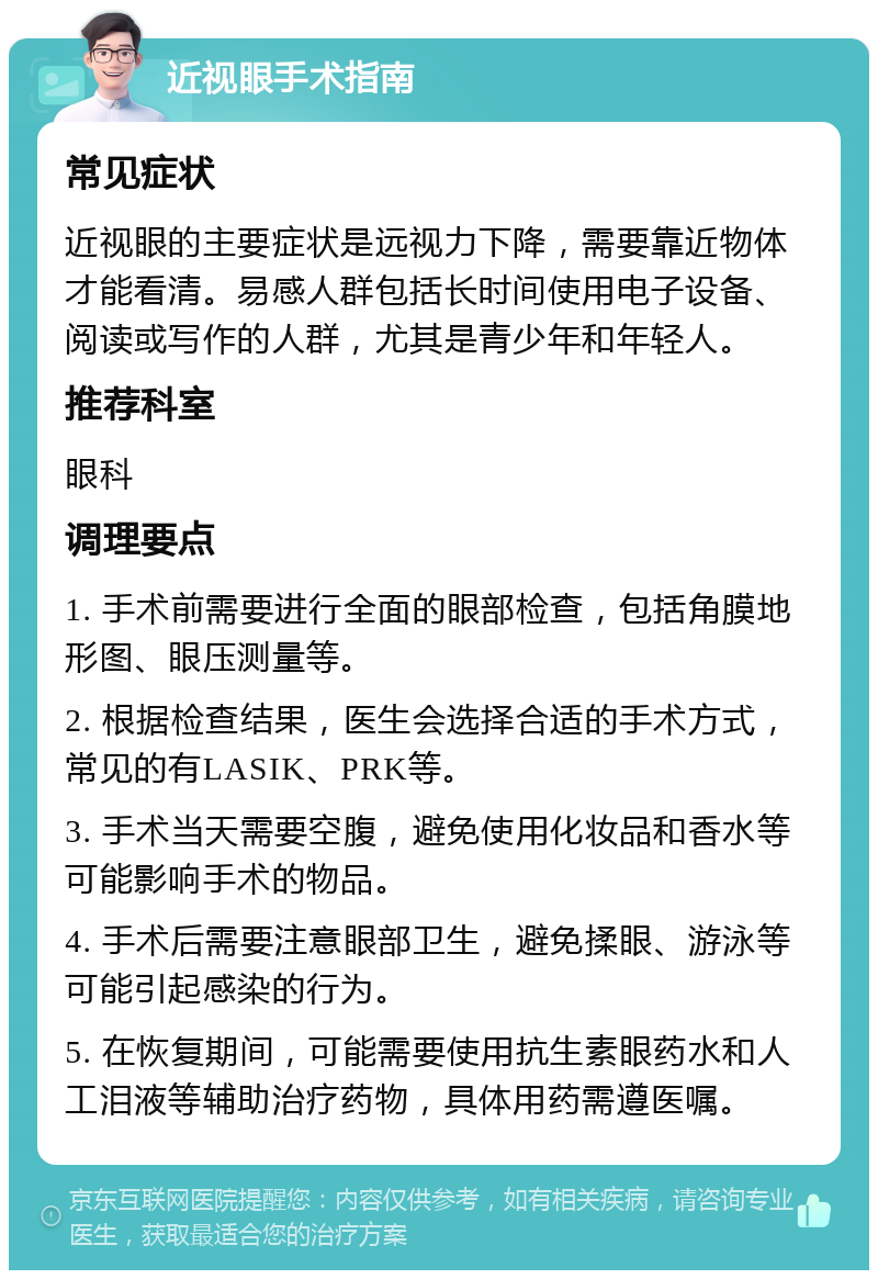 近视眼手术指南 常见症状 近视眼的主要症状是远视力下降，需要靠近物体才能看清。易感人群包括长时间使用电子设备、阅读或写作的人群，尤其是青少年和年轻人。 推荐科室 眼科 调理要点 1. 手术前需要进行全面的眼部检查，包括角膜地形图、眼压测量等。 2. 根据检查结果，医生会选择合适的手术方式，常见的有LASIK、PRK等。 3. 手术当天需要空腹，避免使用化妆品和香水等可能影响手术的物品。 4. 手术后需要注意眼部卫生，避免揉眼、游泳等可能引起感染的行为。 5. 在恢复期间，可能需要使用抗生素眼药水和人工泪液等辅助治疗药物，具体用药需遵医嘱。