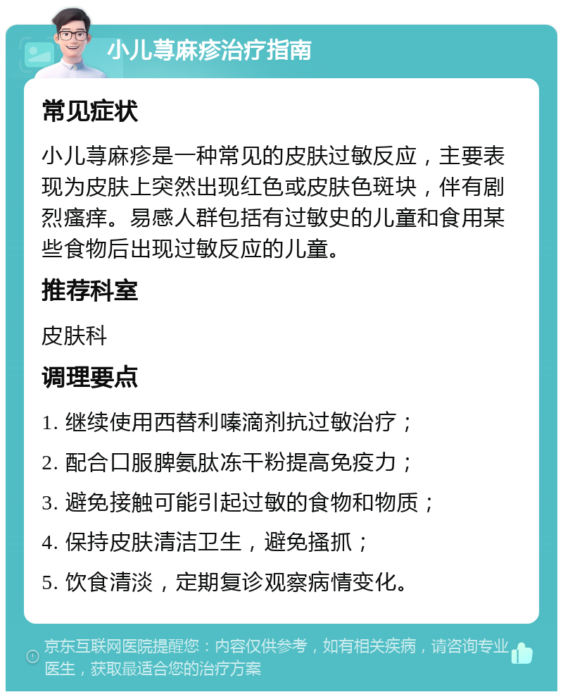 小儿荨麻疹治疗指南 常见症状 小儿荨麻疹是一种常见的皮肤过敏反应，主要表现为皮肤上突然出现红色或皮肤色斑块，伴有剧烈瘙痒。易感人群包括有过敏史的儿童和食用某些食物后出现过敏反应的儿童。 推荐科室 皮肤科 调理要点 1. 继续使用西替利嗪滴剂抗过敏治疗； 2. 配合口服脾氨肽冻干粉提高免疫力； 3. 避免接触可能引起过敏的食物和物质； 4. 保持皮肤清洁卫生，避免搔抓； 5. 饮食清淡，定期复诊观察病情变化。