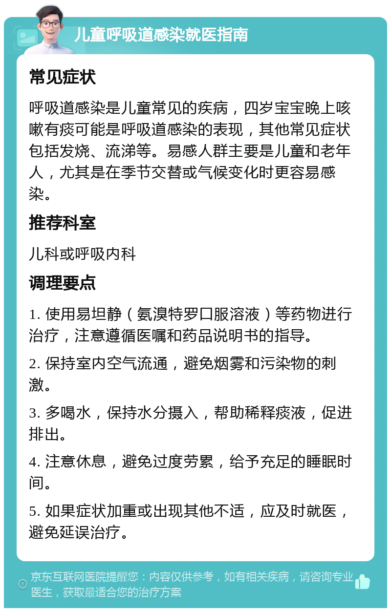 儿童呼吸道感染就医指南 常见症状 呼吸道感染是儿童常见的疾病，四岁宝宝晚上咳嗽有痰可能是呼吸道感染的表现，其他常见症状包括发烧、流涕等。易感人群主要是儿童和老年人，尤其是在季节交替或气候变化时更容易感染。 推荐科室 儿科或呼吸内科 调理要点 1. 使用易坦静（氨溴特罗口服溶液）等药物进行治疗，注意遵循医嘱和药品说明书的指导。 2. 保持室内空气流通，避免烟雾和污染物的刺激。 3. 多喝水，保持水分摄入，帮助稀释痰液，促进排出。 4. 注意休息，避免过度劳累，给予充足的睡眠时间。 5. 如果症状加重或出现其他不适，应及时就医，避免延误治疗。