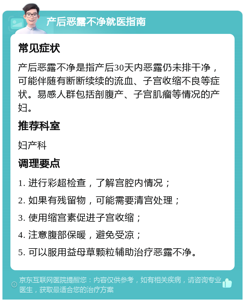 产后恶露不净就医指南 常见症状 产后恶露不净是指产后30天内恶露仍未排干净，可能伴随有断断续续的流血、子宫收缩不良等症状。易感人群包括剖腹产、子宫肌瘤等情况的产妇。 推荐科室 妇产科 调理要点 1. 进行彩超检查，了解宫腔内情况； 2. 如果有残留物，可能需要清宫处理； 3. 使用缩宫素促进子宫收缩； 4. 注意腹部保暖，避免受凉； 5. 可以服用益母草颗粒辅助治疗恶露不净。