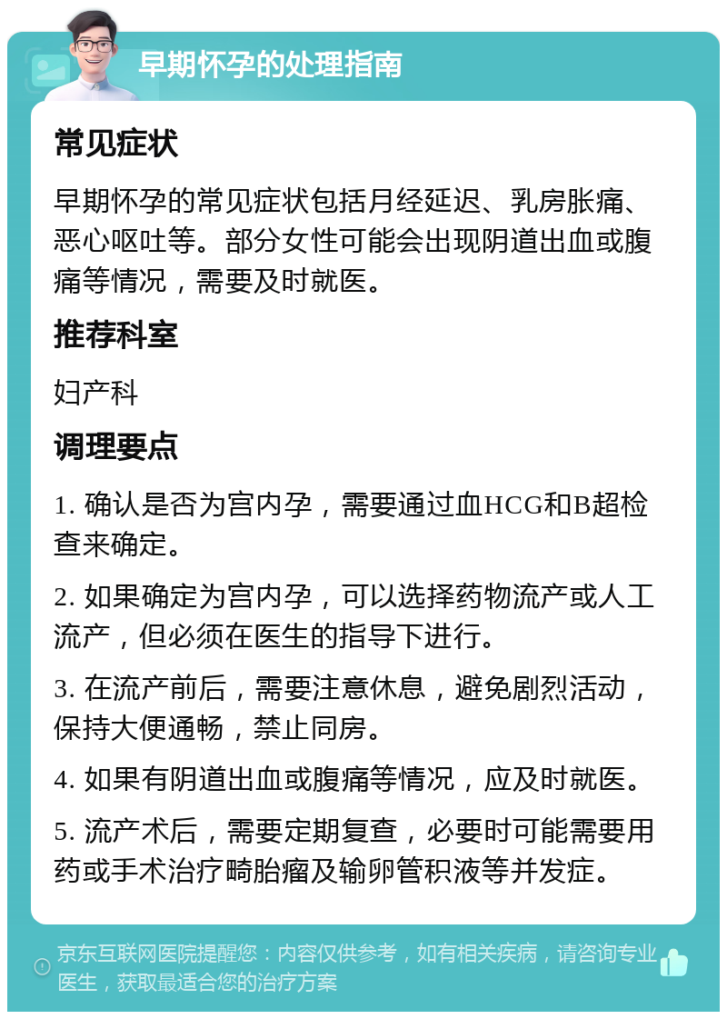 早期怀孕的处理指南 常见症状 早期怀孕的常见症状包括月经延迟、乳房胀痛、恶心呕吐等。部分女性可能会出现阴道出血或腹痛等情况，需要及时就医。 推荐科室 妇产科 调理要点 1. 确认是否为宫内孕，需要通过血HCG和B超检查来确定。 2. 如果确定为宫内孕，可以选择药物流产或人工流产，但必须在医生的指导下进行。 3. 在流产前后，需要注意休息，避免剧烈活动，保持大便通畅，禁止同房。 4. 如果有阴道出血或腹痛等情况，应及时就医。 5. 流产术后，需要定期复查，必要时可能需要用药或手术治疗畸胎瘤及输卵管积液等并发症。