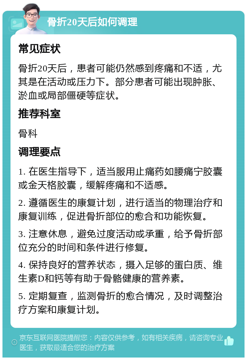 骨折20天后如何调理 常见症状 骨折20天后，患者可能仍然感到疼痛和不适，尤其是在活动或压力下。部分患者可能出现肿胀、淤血或局部僵硬等症状。 推荐科室 骨科 调理要点 1. 在医生指导下，适当服用止痛药如腰痛宁胶囊或金天格胶囊，缓解疼痛和不适感。 2. 遵循医生的康复计划，进行适当的物理治疗和康复训练，促进骨折部位的愈合和功能恢复。 3. 注意休息，避免过度活动或承重，给予骨折部位充分的时间和条件进行修复。 4. 保持良好的营养状态，摄入足够的蛋白质、维生素D和钙等有助于骨骼健康的营养素。 5. 定期复查，监测骨折的愈合情况，及时调整治疗方案和康复计划。