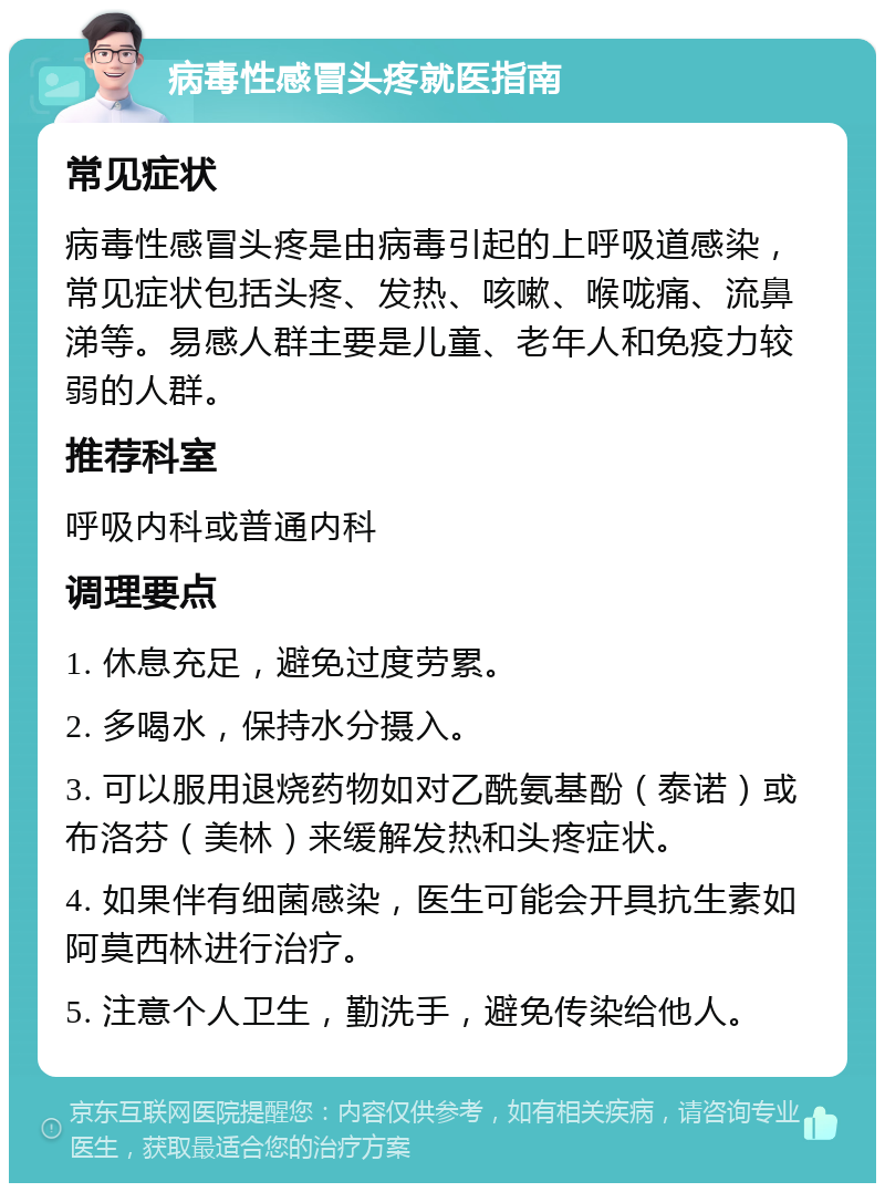 病毒性感冒头疼就医指南 常见症状 病毒性感冒头疼是由病毒引起的上呼吸道感染，常见症状包括头疼、发热、咳嗽、喉咙痛、流鼻涕等。易感人群主要是儿童、老年人和免疫力较弱的人群。 推荐科室 呼吸内科或普通内科 调理要点 1. 休息充足，避免过度劳累。 2. 多喝水，保持水分摄入。 3. 可以服用退烧药物如对乙酰氨基酚（泰诺）或布洛芬（美林）来缓解发热和头疼症状。 4. 如果伴有细菌感染，医生可能会开具抗生素如阿莫西林进行治疗。 5. 注意个人卫生，勤洗手，避免传染给他人。