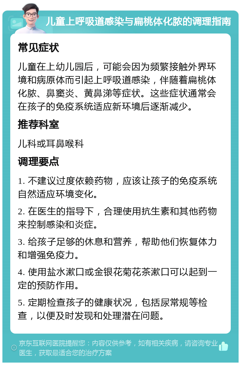 儿童上呼吸道感染与扁桃体化脓的调理指南 常见症状 儿童在上幼儿园后，可能会因为频繁接触外界环境和病原体而引起上呼吸道感染，伴随着扁桃体化脓、鼻窦炎、黄鼻涕等症状。这些症状通常会在孩子的免疫系统适应新环境后逐渐减少。 推荐科室 儿科或耳鼻喉科 调理要点 1. 不建议过度依赖药物，应该让孩子的免疫系统自然适应环境变化。 2. 在医生的指导下，合理使用抗生素和其他药物来控制感染和炎症。 3. 给孩子足够的休息和营养，帮助他们恢复体力和增强免疫力。 4. 使用盐水漱口或金银花菊花茶漱口可以起到一定的预防作用。 5. 定期检查孩子的健康状况，包括尿常规等检查，以便及时发现和处理潜在问题。