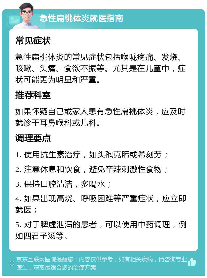 急性扁桃体炎就医指南 常见症状 急性扁桃体炎的常见症状包括喉咙疼痛、发烧、咳嗽、头痛、食欲不振等。尤其是在儿童中，症状可能更为明显和严重。 推荐科室 如果怀疑自己或家人患有急性扁桃体炎，应及时就诊于耳鼻喉科或儿科。 调理要点 1. 使用抗生素治疗，如头孢克肟或希刻劳； 2. 注意休息和饮食，避免辛辣刺激性食物； 3. 保持口腔清洁，多喝水； 4. 如果出现高烧、呼吸困难等严重症状，应立即就医； 5. 对于脾虚泄泻的患者，可以使用中药调理，例如四君子汤等。