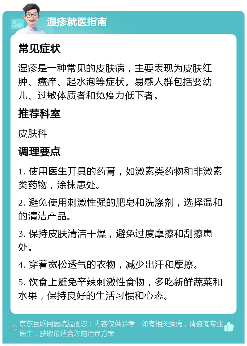 湿疹就医指南 常见症状 湿疹是一种常见的皮肤病，主要表现为皮肤红肿、瘙痒、起水泡等症状。易感人群包括婴幼儿、过敏体质者和免疫力低下者。 推荐科室 皮肤科 调理要点 1. 使用医生开具的药膏，如激素类药物和非激素类药物，涂抹患处。 2. 避免使用刺激性强的肥皂和洗涤剂，选择温和的清洁产品。 3. 保持皮肤清洁干燥，避免过度摩擦和刮擦患处。 4. 穿着宽松透气的衣物，减少出汗和摩擦。 5. 饮食上避免辛辣刺激性食物，多吃新鲜蔬菜和水果，保持良好的生活习惯和心态。