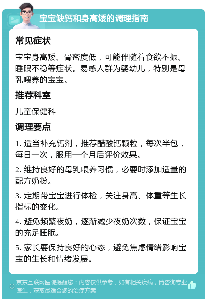 宝宝缺钙和身高矮的调理指南 常见症状 宝宝身高矮、骨密度低，可能伴随着食欲不振、睡眠不稳等症状。易感人群为婴幼儿，特别是母乳喂养的宝宝。 推荐科室 儿童保健科 调理要点 1. 适当补充钙剂，推荐醋酸钙颗粒，每次半包，每日一次，服用一个月后评价效果。 2. 维持良好的母乳喂养习惯，必要时添加适量的配方奶粉。 3. 定期带宝宝进行体检，关注身高、体重等生长指标的变化。 4. 避免频繁夜奶，逐渐减少夜奶次数，保证宝宝的充足睡眠。 5. 家长要保持良好的心态，避免焦虑情绪影响宝宝的生长和情绪发展。