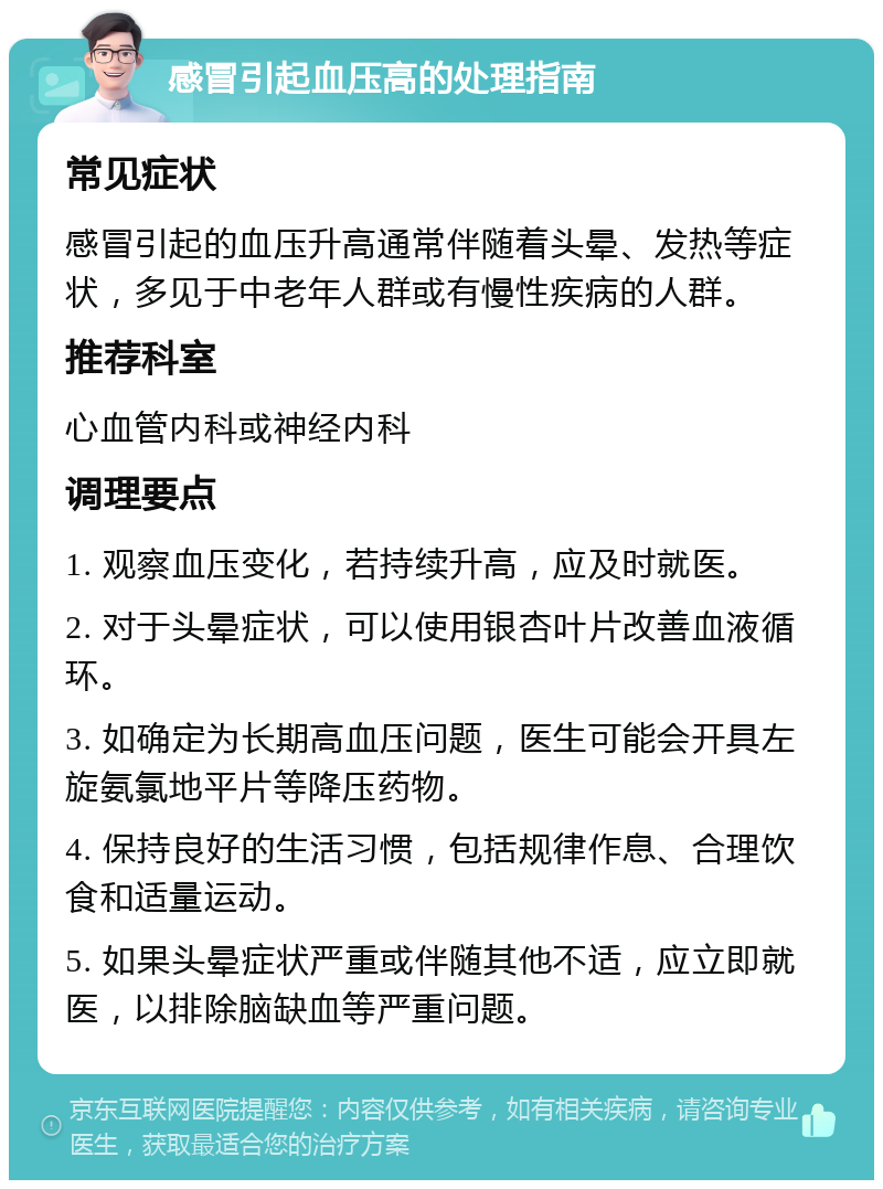 感冒引起血压高的处理指南 常见症状 感冒引起的血压升高通常伴随着头晕、发热等症状，多见于中老年人群或有慢性疾病的人群。 推荐科室 心血管内科或神经内科 调理要点 1. 观察血压变化，若持续升高，应及时就医。 2. 对于头晕症状，可以使用银杏叶片改善血液循环。 3. 如确定为长期高血压问题，医生可能会开具左旋氨氯地平片等降压药物。 4. 保持良好的生活习惯，包括规律作息、合理饮食和适量运动。 5. 如果头晕症状严重或伴随其他不适，应立即就医，以排除脑缺血等严重问题。