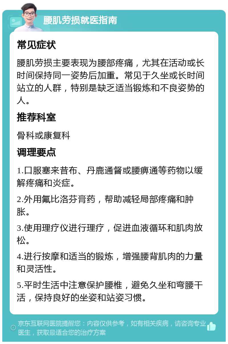 腰肌劳损就医指南 常见症状 腰肌劳损主要表现为腰部疼痛，尤其在活动或长时间保持同一姿势后加重。常见于久坐或长时间站立的人群，特别是缺乏适当锻炼和不良姿势的人。 推荐科室 骨科或康复科 调理要点 1.口服塞来昔布、丹鹿通督或腰痹通等药物以缓解疼痛和炎症。 2.外用氟比洛芬膏药，帮助减轻局部疼痛和肿胀。 3.使用理疗仪进行理疗，促进血液循环和肌肉放松。 4.进行按摩和适当的锻炼，增强腰背肌肉的力量和灵活性。 5.平时生活中注意保护腰椎，避免久坐和弯腰干活，保持良好的坐姿和站姿习惯。